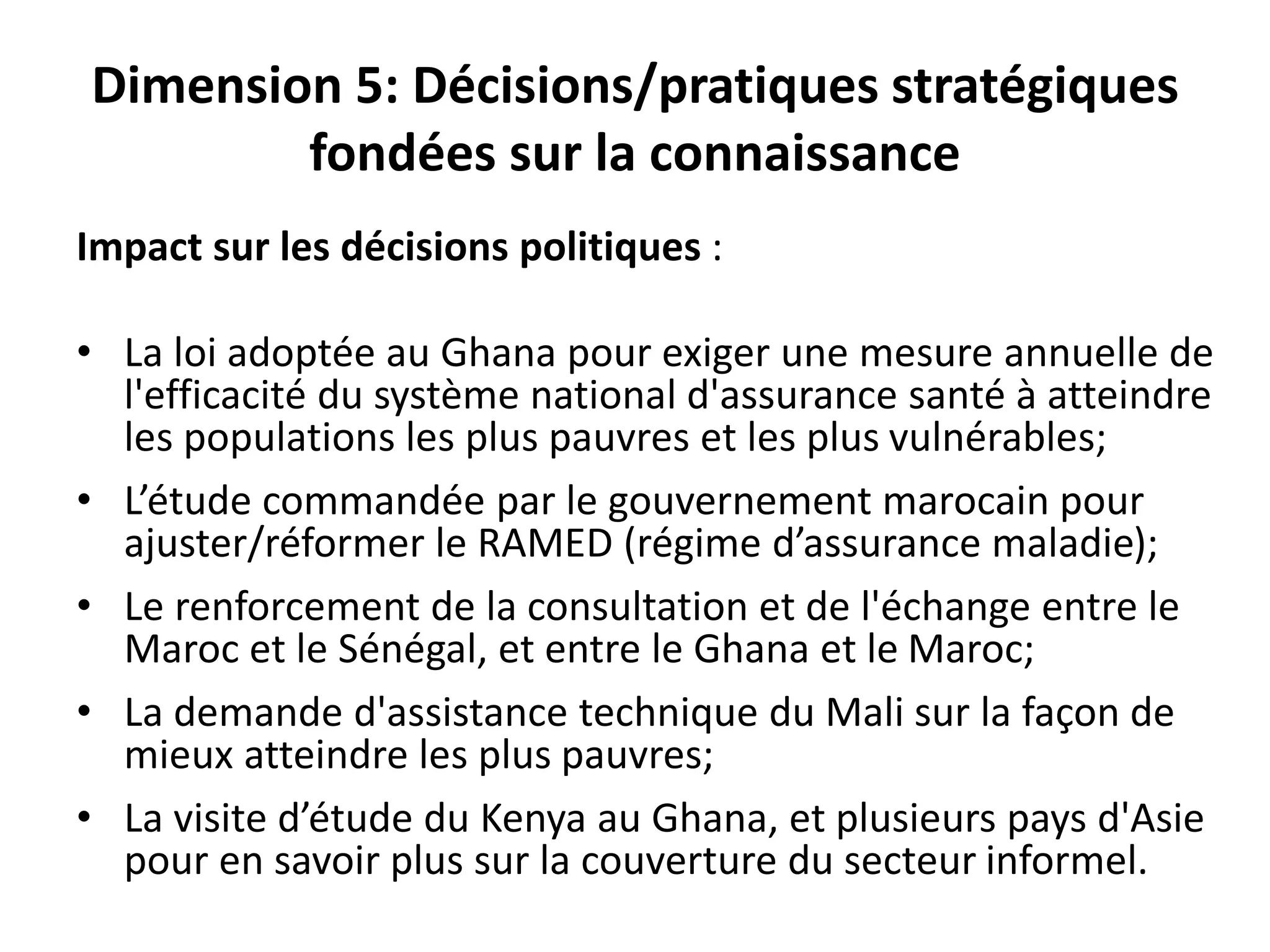 Dimension 5: Décisions/pratiques stratégiques
fondées sur la connaissance
Impact sur les décisions politiques :
• La loi adoptée au Ghana pour exiger une mesure annuelle de
l'efficacité du système national d'assurance santé à atteindre
les populations les plus pauvres et les plus vulnérables;
• L’étude commandée par le gouvernement marocain pour
ajuster/réformer le RAMED (régime d’assurance maladie);
• Le renforcement de la consultation et de l'échange entre le
Maroc et le Sénégal, et entre le Ghana et le Maroc;
• La demande d'assistance technique du Mali sur la façon de
mieux atteindre les plus pauvres;
• La visite d’étude du Kenya au Ghana, et plusieurs pays d'Asie
pour en savoir plus sur la couverture du secteur informel.
 