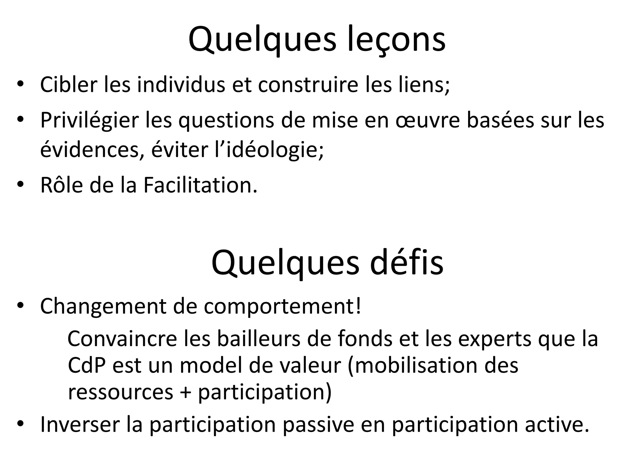 Quelques leçons
• Cibler les individus et construire les liens;
• Privilégier les questions de mise en œuvre basées sur les
évidences, éviter l’idéologie;
• Rôle de la Facilitation.
Table ronde des Parlementaires
• Changement de comportement!
Convaincre les bailleurs de fonds et les experts que la
CdP est un model de valeur (mobilisation des
ressources + participation)
• Inverser la participation passive en participation active.
Quelques défis
 