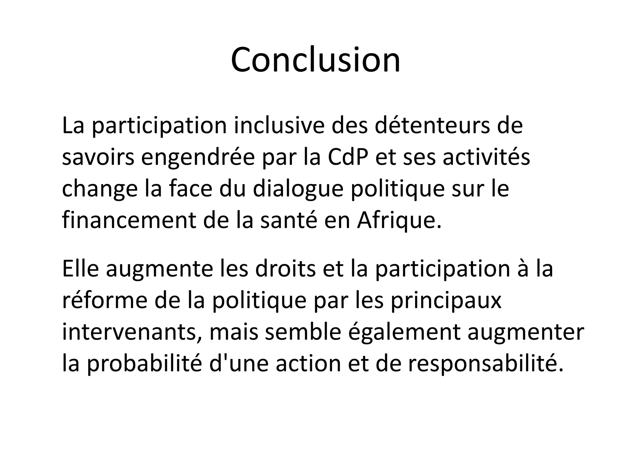 Conclusion
La participation inclusive des détenteurs de
savoirs engendrée par la CdP et ses activités
change la face du dialogue politique sur le
financement de la santé en Afrique.
Elle augmente les droits et la participation à la
réforme de la politique par les principaux
intervenants, mais semble également augmenter
la probabilité d'une action et de responsabilité.
 