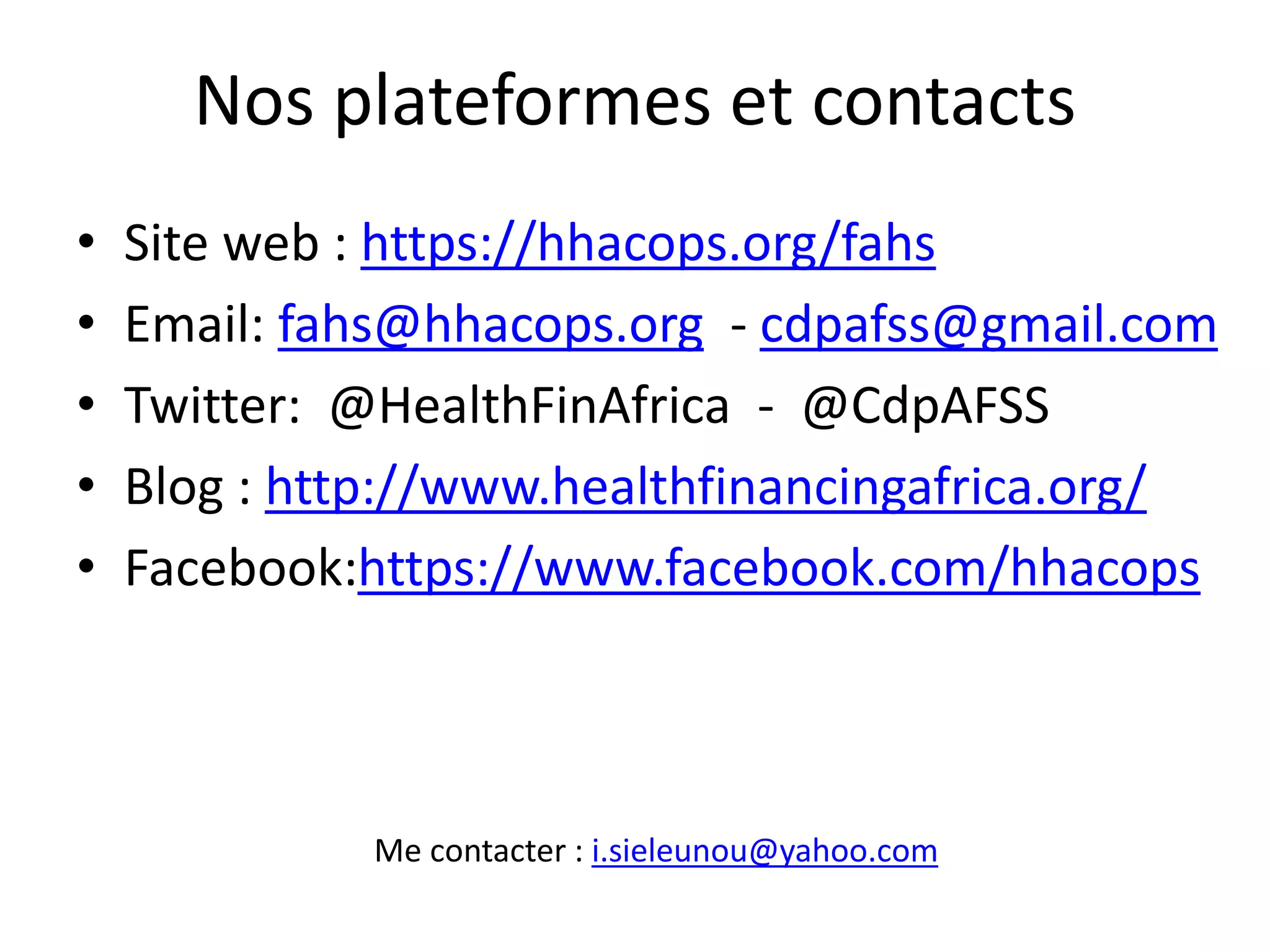 Nos plateformes et contacts
• Site web : https://hhacops.org/fahs
• Email: fahs@hhacops.org - cdpafss@gmail.com
• Twitter: @HealthFinAfrica - @CdpAFSS
• Blog : http://www.healthfinancingafrica.org/
• Facebook:https://www.facebook.com/hhacops
Me contacter : i.sieleunou@yahoo.com
 