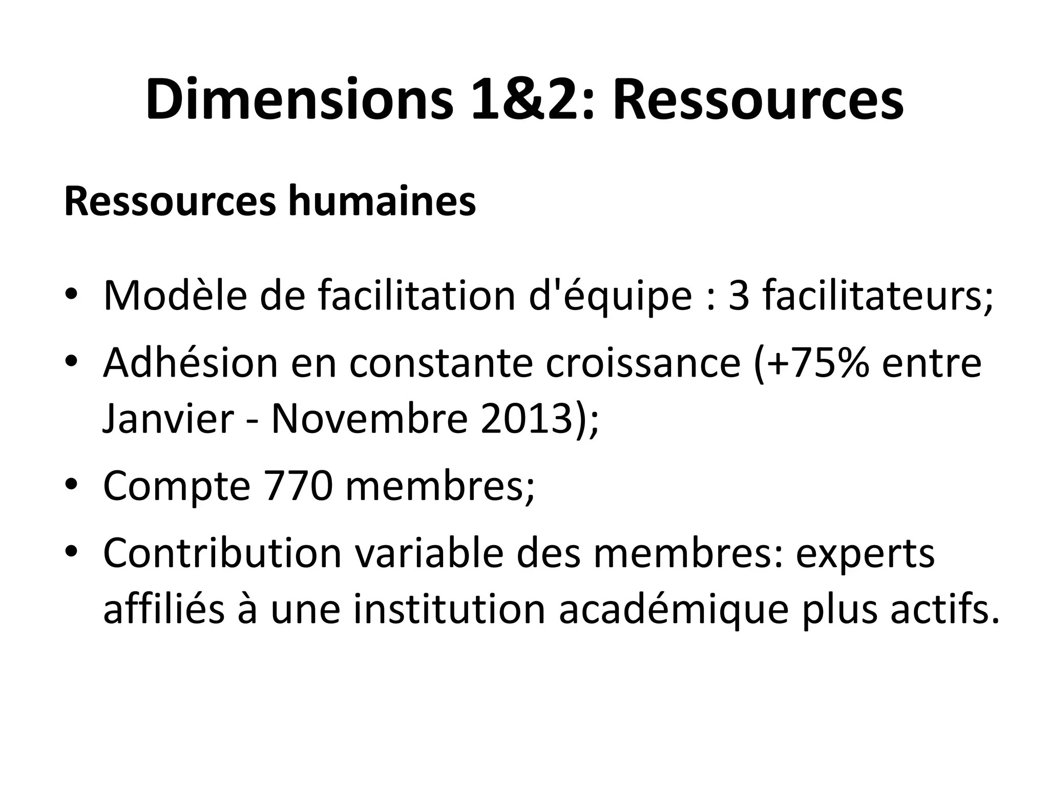 Dimensions 1&2: Ressources
Ressources humaines
• Modèle de facilitation d'équipe : 3 facilitateurs;
• Adhésion en constante croissance (+75% entre
Janvier - Novembre 2013);
• Compte 770 membres;
• Contribution variable des membres: experts
affiliés à une institution académique plus actifs.
 