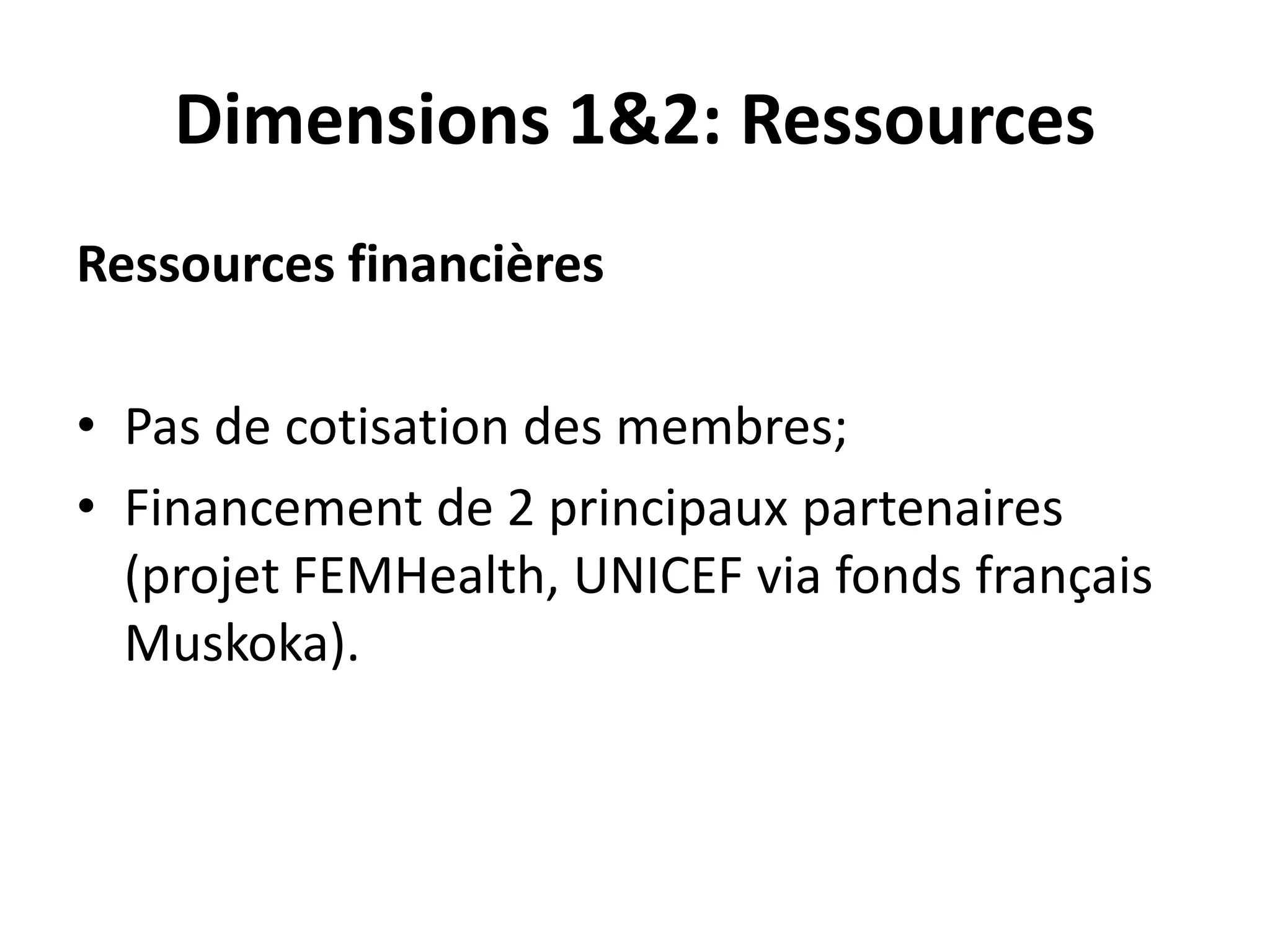 Dimensions 1&2: Ressources
Ressources financières
• Pas de cotisation des membres;
• Financement de 2 principaux partenaires
(projet FEMHealth, UNICEF via fonds français
Muskoka).
 