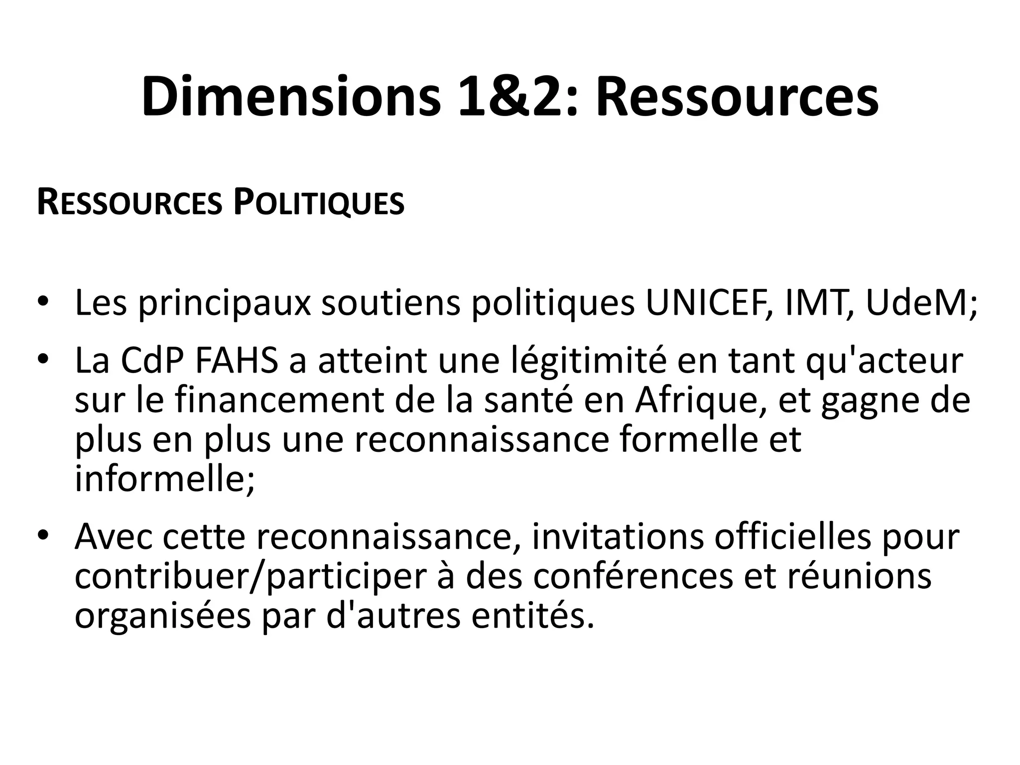 Dimensions 1&2: Ressources
RESSOURCES POLITIQUES
• Les principaux soutiens politiques UNICEF, IMT, UdeM;
• La CdP FAHS a atteint une légitimité en tant qu'acteur
sur le financement de la santé en Afrique, et gagne de
plus en plus une reconnaissance formelle et
informelle;
• Avec cette reconnaissance, invitations officielles pour
contribuer/participer à des conférences et réunions
organisées par d'autres entités.
 
