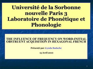 Université de la Sorbonne nouvelle Paris 3 Laboratoire de Phonétique et Phonologie THE INFLUENCE OF FREQUENCY ON WORD-INITIAL OBSTRUENT ACQUISITION IN HEXAGONAL FRENCH Présenté par : Lynda Badache 15 Avril 2010 