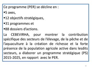 Ce programme (PER) se décline en :
5 axes,
12 objectifs stratégiques,
31 programmes et
88 dossiers d’actions.
La CEBEVIRHA, pour montrer la contribution
spécifique des secteurs de l’élevage, de la pêche et de
l’aquaculture à la création de richesse et la forte
présence de la population agricole active dans lesdits
secteurs, a élaborer un programme stratégique (PS)
2015-2025, en rapport avec le PER.
10
 