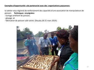 Exemples d’opportunité s de partenariat avec des organisations paysannes:
Ici atelier sous-régional de renforcement des capacités d’une association de manipulateurs de
poisson. Techniques enseignées:
- fumage amélioré de poisson,
- glaçage et
- fabrication de poisson salé-séché. (Douala,18-21 mars 2014).
13
 