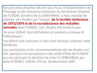 Devant cette situation décrite plus haut, le Département de
l’Elevage et des Industries Animales du Secrétariat Général
de l’UDEAC (ancêtre de la CEBEVIRHA) a reçu mandat de
réaliser des études sur l’impact de la terrible sècheresse
de 1973/1974 et de la recrudescence des maladies
animales dans l’UDEAC. Ces études ont montré que:
•la zone UDEAC était déficitaire en produits animaux et
halieutiques;
•ce déficit irait croissant si rien n’est fait pour inverser cette
tendance.
Les conclusions et les recommandations de ces études ont
été portées à la connaissance des chefs d’Etat de l’UDEAC
qui ont ainsi pris la décision de créer la CEBEVIRHA, par
Acte N°20/87/ UDEAC-475 du 18 décembre 1987.
3
 