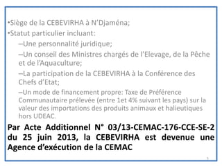 •Siège de la CEBEVIRHA à N’Djaména;
•Statut particulier incluant:
–Une personnalité juridique;
–Un conseil des Ministres chargés de l’Elevage, de la Pêche
et de l’Aquaculture;
–La participation de la CEBEVIRHA à la Conférence des
Chefs d’Etat;
–Un mode de financement propre: Taxe de Préférence
Communautaire prélevée (entre 1et 4% suivant les pays) sur la
valeur des importations des produits animaux et halieutiques
hors UDEAC.
Par Acte Additionnel N° 03/13-CEMAC-176-CCE-SE-2
du 25 juin 2013, la CEBEVIRHA est devenue une
Agence d’exécution de la CEMAC
5
 