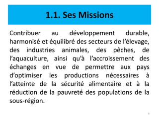 1.1. Ses Missions
Contribuer au développement durable,
harmonisé et équilibré des secteurs de l’élevage,
des industries animales, des pêches, de
l’aquaculture, ainsi qu’à l’accroissement des
échanges en vue de permettre aux pays
d’optimiser les productions nécessaires à
l’atteinte de la sécurité alimentaire et à la
réduction de la pauvreté des populations de la
sous-région.
6
 