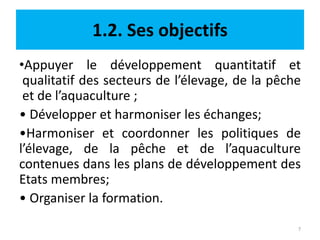 1.2. Ses objectifs
•Appuyer le développement quantitatif et
qualitatif des secteurs de l’élevage, de la pêche
et de l’aquaculture ;
• Développer et harmoniser les échanges;
•Harmoniser et coordonner les politiques de
l’élevage, de la pêche et de l’aquaculture
contenues dans les plans de développement des
Etats membres;
• Organiser la formation.
7
 