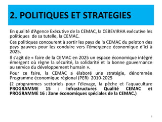 2. POLITIQUES ET STRATEGIES
En qualité d’Agence Exécutive de la CEMAC, la CEBEVIRHA exécutive les
politiques de sa tutelle, la CEMAC.
Ces politiques concourent à sortir les pays de la CEMAC du peloton des
pays pauvres pour les conduire vers l’émergence économique d’ici à
2025.
Il s’agit de « faire de la CEMAC en 2025 un espace économique intégré
émergent où règne la sécurité, la solidarité et la bonne gouvernance
au service du développement humain ».
Pour ce faire, la CEMAC a élaboré une stratégie, dénommée
Programme économique régional (PER) 2010-2025
(2 programmes sectoriels pour l’élevage, la pêche et l’aquaculture
PROGRAMME 15 : Infrastructures Qualité CEMAC et
PROGRAMME 16 : Zone économiques spéciales de la CEMAC.)
8
 