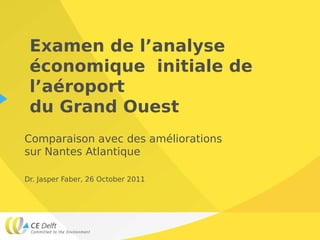 Examen de l’analyse
 économique initiale de
 l’aéroport
 du Grand Ouest
Comparaison avec des améliorations
sur Nantes Atlantique

Dr. Jasper Faber, 26 October 2011
 