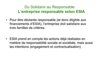 Du Solidaire au Responsable
        L’entreprise responsable selon ESIA

• Pour être déclarée responsable (et donc éligible aux
  financements d’ESIA), l’entreprise doit satisfaire aux
  trois familles de critères.


• ESIA prend en compte les actions déjà réalisées en
  matière de responsabilité sociale et sociétale, mais aussi
  les intentions (engagement et contractualisation).
 