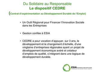 Du Solidaire au Responsable
              Le dispositif CEDRE
(Contrat d’expérimentation au Développement Durable de l’Emploi)

         • Un Outil Régional pour Financer l’Innovation Sociale
           dans les Entreprises

         • Gestion confiée à ESIA

         • CEDRE a pour vocation d’appuyer, sur 3 ans, le
           développement et le changement d’échelle, d'une
           vingtaine d’entreprises régionales ayant un projet de
           développement économique avéré et créateur
           d’emplois de qualité, s’intégrant dans une logique de
           développement durable.
 