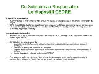 Du Solidaire au Responsable
                     Le dispositif CEDRE
Montants d’intervention
•  150 000 euros en moyenne sur trois ans, le montant par entreprise étant déterminé en fonction du
   projet
•  60 % du coût total du plan de développement soutenu. La Région s’assurera, au cas par cas, que
   les aides allouées et leurs montants soient en conformité avec la règlementation européenne en
   la matière (règle des Minimis).

Instruction des demandes
•   Réalisée par ESIA en collaboration avec les services de la Direction de l’Economie et de l’Emploi
    de la Région PACA.

•   Sont étudiés les points suivants :
     –   Le positionnement de l’entreprise relativement aux critères d’évaluation du projet (critères sociaux et
         sociétaux).
     –   La solidité économique et financière de l’entreprise.
     –   Le projet de développement économique, et ses attendus en matière d’emploi local et de retombées sur le
         territoire.
     –   Le plan d’innovation cofinancé par le dispositif CEDRE

•   Ces analyses se font sur la base d’entretiens, de documents remis, et d’un questionnaire à
    renseigner (positions de l’entreprise sur les questions sociales et sociétales).
 