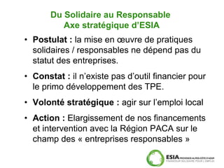 Du Solidaire au Responsable
          Axe stratégique d’ESIA
• Postulat : la mise en œuvre de pratiques
  solidaires / responsables ne dépend pas du
  statut des entreprises.
• Constat : il n’existe pas d’outil financier pour
  le primo développement des TPE.
• Volonté stratégique : agir sur l’emploi local
• Action : Elargissement de nos financements
  et intervention avec la Région PACA sur le
  champ des « entreprises responsables »
 