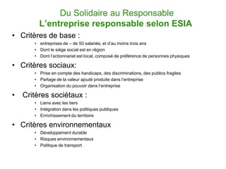 Du Solidaire au Responsable
         L’entreprise responsable selon ESIA
• Critères de base :
       • entreprises de – de 50 salariés, et d’au moins trois ans
       • Dont le siège social est en région
       • Dont l’actionnariat est local, composé de préférence de personnes physiques

• Critères sociaux:
       • Prise en compte des handicaps, des discriminations, des publics fragiles
       • Partage de la valeur ajouté produite dans l’entreprise
       • Organisation du pouvoir dans l’entreprise

•   Critères sociétaux :
       • Liens avec les tiers
       • Intégration dans les politiques publiques
       • Enrichissement du territoire

• Critères environnementaux
       • Développement durable
       • Risques environnementaux
       • Politique de transport
 