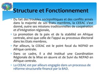  Du fait des troubles sociopolitiques et des conflits armés
dans la majorité de ses Etats membres, la CEEAC s’est
donné, outre ses missions traditionnelles de coopération
et d’intégration régionale,
La promotion de la paix et de la stabilité en Afrique
centrale, ainsi que celle de l’appui au processus électoral
dans les Etats membres.
Par ailleurs, la CEEAC est le point focal du NEPAD en
Afrique centrale.
Dans ce cadre, il a été institué une Coordination
Régionale de la Mise en œuvre et de Suivi du NEPAD en
Afrique centrale.
La CEEAC est par ailleurs engagée dans un processus de
réforme structurelle financé par la BAD.
Structure et Fonctionnement