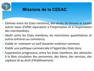  Eliminer entre les Etats membres, des droits de douane et toutes
autres taxes d'effet équivalent à l'importation et à l'exportation
des marchandises;
Abolir entre les Etats membres, les restrictions quantitatives et
autres entraves au commerce;
Etablir et maintenir un tarif douanier extérieur commun;
Etablir une politique commerciale à l'égard des Etats tiers;
Suppression progressive, entre les Etats membres, des obstacles
à la libre circulation des personnes, des biens, des services, des
capitaux et au droit d'établissement;
Missions de la CEEAC