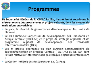 Le Secrétariat Général de la CEEAC facilite, harmonise et coordonne la
mise en œuvre des programmes et projets suivants, dont les niveaux de
réalisation sont variables :
La paix, la sécurité́, la gouvernance démocratique et les droits de
l’homme ;
Le Plan Directeur Consensuel de développement des Transports en
Afrique Centrale (PDCT-AC) et le projet de stratégie régionale et de
programme régional de développement des Transports
Intercommunautaire (TIC) ;
Les 14 projets prioritaires du Plan d’Action Communautaire de
Télécommunication en l’Afrique Centrale (PACT-AC) du NEPAD, dont
l’étude relative à l’Interconnexion des réseaux électriques entre les EM
;
La Gestion Intégrée des Ressources en Eau (GIRE) ;
Programmes