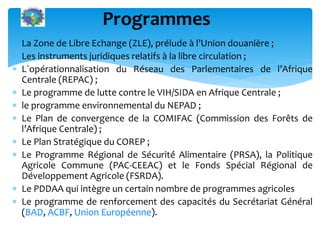  La Zone de Libre Echange (ZLE), prélude à l’Union douanière ;
Les instruments juridiques relatifs à la libre circulation ;
L`opérationnalisation du Réseau des Parlementaires de l’Afrique
Centrale (REPAC) ;
Le programme de lutte contre le VIH/SIDA en Afrique Centrale ;
le programme environnemental du NEPAD ;
Le Plan de convergence de la COMIFAC (Commission des Forêts de
l’Afrique Centrale) ;
Le Plan Stratégique du COREP ;
Le Programme Régional de Sécurité́ Alimentaire (PRSA), la Politique
Agricole Commune (PAC-CEEAC) et le Fonds Spécial Régional de
Développement Agricole (FSRDA).
Le PDDAA qui intègre un certain nombre de programmes agricoles
Le programme de renforcement des capacités du Secrétariat Général
(BAD, ACBF, Union Européenne).
Programmes