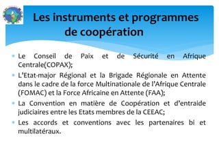  Le Conseil de Paix et de Sécurité en Afrique
Centrale(COPAX);
L’Etat-major Régional et la Brigade Régionale en Attente
dans le cadre de la force Multinationale de l’Afrique Centrale
(FOMAC) et la Force Africaine en Attente (FAA);
La Convention en matière de Coopération et d’entraide
judiciaires entre les Etats membres de la CEEAC;
Les accords et conventions avec les partenaires bi et
multilatéraux.
Les instruments et programmes
de coopération