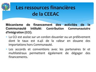 Mécanisme de financement des activités de la
Communauté intitulé: Contribution Communautaire
d’Intégration (CCI).
La CCI est assise sur un cordon douanier ou un prélèvement
dont le taux est 0.4% de la valeur en douane des
importations hors Communauté.
Les accords et conventions avec les partenaires bi et
multilatéraux permettent également de dégager des
financements.
Les ressources financières
de la CEEAC