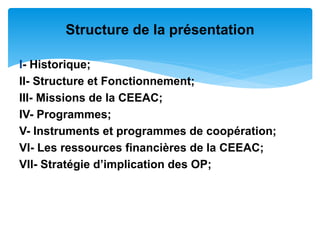 I- Historique;
II- Structure et Fonctionnement;
III- Missions de la CEEAC;
IV- Programmes;
V- Instruments et programmes de coopération;
VI- Les ressources financières de la CEEAC;
VII- Stratégie d’implication des OP;
Structure de la présentation