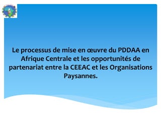 Le processus de mise en œuvre du PDDAA en
Afrique Centrale et les opportunités de
partenariat entre la CEEAC et les Organisations
Paysannes.