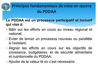 Le PDDAA est un processus participatif et inclusif
qui vise à:
Bâtir sur les efforts en cours au niveau régional et
national;
Eviter de lancer un processus nouveau ou parallèle
à l’existant;
Aligner les efforts en cours sur les objectifs de
croissance, budgétaires, et de sécurité alimentaire
et nutritionnelle du PDDAA;
Ajouter de la valeur là où c’est nécessaire.
Principes fondamentaux de mise en œuvre
du PDDAA