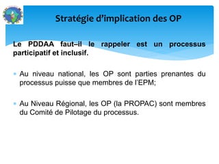 Le PDDAA faut–il le rappeler est un processus
participatif et inclusif.
Au niveau national, les OP sont parties prenantes du
processus puisse que membres de l’EPM;
Au Niveau Régional, les OP (la PROPAC) sont membres
du Comité de Pilotage du processus.
Stratégie d’implication des OP