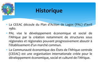 La CEEAC découle du Plan d’Action de Lagos (PAL) d’avril
1980.
PAL vise le développement économique et social de
l’Afrique par la création notamment de structures sous
régionales et régionales pouvant progressivement aboutir à
l’établissement d’un marché commun.
La Communauté économique des États de l’Afrique centrale
(CEEAC) est une organisation internationale créée pour le
développement économique, social et culturel de l’Afrique.
Historique