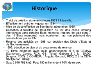  Traité de création signé en octobre 1983 à Libreville,
Effectivement entré en vigueur en 1984.
Mise en place effective du Secrétariat général en 1985;
Cessation d’activités de 1993-1997 du fait des crises internes
intervenues dans certains Etats membres (rupture de paix dans 7
des 11 Etats membres) mais également au non paiement des
contributions par les EM.
Relance des activités en 1998, sur décision des Chefs d’Etats et
de Gouvernement.
1999: adoption du plan et du programme de relance;
10 Etats membres avec multi appartenance: 6 à la CEMAC
(Cameroun, Congo, RCA, GE, Tchad, Gabon) 2 à la SADC
(Angola, RDC), 3 COMESA ( Angola, Burundi, RDC) 2 à la CEN-
SAD(Tchad, RCA);
Sup: 6 640 788 km2, Pop: 150 millions dont 70% de ruraux.
Historique