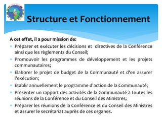 A cet effet, il a pour mission de:
Préparer et exécuter les décisions et directives de la Conférence
ainsi que les règlements du Conseil;
Promouvoir les programmes de développement et les projets
communautaires;
Elaborer le projet de budget de la Communauté́ et d'en assurer
l'exécution;
Etablir annuellement le programme d'action de la Communauté́;
Présenter un rapport des activités de la Communauté́ à toutes les
réunions de la Conférence et du Conseil des Ministres;
Préparer les réunions de la Conférence et du Conseil des Ministres
et assurer le secrétariat auprès de ces organes.
Structure et Fonctionnement