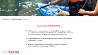 POURQUOI COLLABORER AVEC CEETIZ ?
► Référencement et accroissement de votre visibilité en ligne en France
et à l’international sur notre plateforme et via nos différents partenaires
(Air France, Transavia, Routard.com, Voyage Privée, Hotel.com…)
► Pas de frais d’entrée ni de frais de gestion: Rémunération exclusivement
indexée sur les ventes
► Rédaction, mise en ligne, communication et mise à jour de vos
offres entièrement pris en charge par Ceetiz
CEETIZ S’OCCUPE DE TOUT !
 