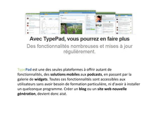 TypePad est une des seules plateformes à offrir autant de
fonctionnalités, des solutions mobiles aux podcasts, en passant par la
galerie de widgets. Toutes ces fonctionnalités sont accessibles aux
utilisateurs sans avoir besoin de formation particulière, ni d'avoir à installer
un quelconque programme. Créer un blog ou un site web nouvelle
génération, devient donc aisé.
 