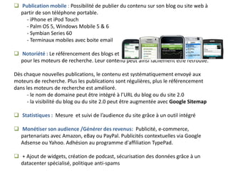  Publication mobile : Possibilité de publier du contenu sur son blog ou site web à
  partir de son téléphone portable.
    - iPhone et iPod Touch
    - Palm OS 5, Windows Mobile 5 & 6
    - Symbian Series 60
    - Terminaux mobiles avec boite email

 Notoriété : Le référencement des blogs et des sites est facilité. Ils sont optimisés
  pour les moteurs de recherche. Leur contenu peut ainsi facilement être retrouvé.

Dès chaque nouvelles publications, le contenu est systématiquement envoyé aux
moteurs de recherche. Plus les publications sont régulières, plus le référencement
dans les moteurs de recherche est amélioré.
      - le nom de domaine peut être intégré à l’URL du blog ou du site 2.0
      - la visibilité du blog ou du site 2.0 peut être augmentée avec Google Sitemap

 Statistiques : Mesure et suivi de l’audience du site grâce à un outil intégré

 Monétiser son audience /Générer des revenus: Publicité, e-commerce,
  partenariats avec Amazon, eBay ou PayPal. Publicités contextuelles via Google
  Adsense ou Yahoo. Adhésion au programme d'affiliation TypePad.

 + Ajout de widgets, création de podcast, sécurisation des données grâce à un
  datacenter spécialisé, politique anti-spams
 