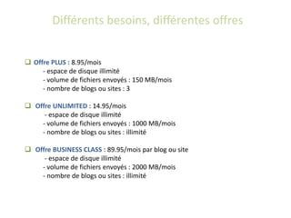 Différents besoins, différentes offres


 Offre PLUS : 8.95/mois
     - espace de disque illimité
     - volume de fichiers envoyés : 150 MB/mois
     - nombre de blogs ou sites : 3

 Offre UNLIMITED : 14.95/mois
     - espace de disque illimité
    - volume de fichiers envoyés : 1000 MB/mois
    - nombre de blogs ou sites : illimité

 Offre BUSINESS CLASS : 89.95/mois par blog ou site
     - espace de disque illimité
    - volume de fichiers envoyés : 2000 MB/mois
    - nombre de blogs ou sites : illimité
 