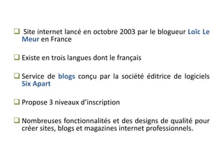  Site internet lancé en octobre 2003 par le blogueur Loïc Le
 Meur en France

 Existe en trois langues dont le français

 Service de blogs conçu par la société éditrice de logiciels
  Six Apart

 Propose 3 niveaux d’inscription

 Nombreuses fonctionnalités et des designs de qualité pour
  créer sites, blogs et magazines internet professionnels.
 