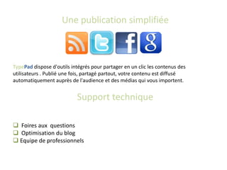 Une publication simplifiée



TypePad dispose d'outils intégrés pour partager en un clic les contenus des
utilisateurs . Publié une fois, partagé partout, votre contenu est diffusé
automatiquement auprès de l'audience et des médias qui vous importent.


                           Support technique

 Foires aux questions
 Optimisation du blog
 Equipe de professionnels
 
