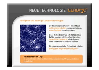 NEUE TECHNOLOGIE

Intelligente und neuartige Computertechnologie:

                                 Die Technologie von ai-one besteht aus
                                 elektronischen Zellen, von denen jede ca.
                                 2‘000 Zustände einnehmen kann.

                                 Diese Zellen bilden wie ein menschliches
                                 Gehirn spontan mit ihren Nachbarzellen
                                 dynamische Denknetze, die Aufgaben
                                 lösen und Neues dazulernen können.

                                 Die neue semantische Technologie ist eine
                                 biologisch inspirierte Intelligenz.


   Das besondere am Chip:
   Er ordnet Daten selbst und kommt zu Antworten auf Fragen, die keiner
   gestellt hat.
 