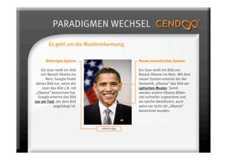 PARADIGMEN WECHSEL
         Es geht um die Mustererkennung.


       Bisheriges System                    Neues semantisches System

    Ein User stellt ein Bild                Ein User stellt ein Bild von
    von Barack Obama ins                    Barack Obama ins Netz. Mit dem
       Netz. Google findet                  neuen System erkennt der die
dieses Bild nur, wenn der                   Semantik „Obama“ das Bild am
     User das Bild z.B. mit                 optischen Muster. Somit
„Obama“ bezeichnet hat.                     werden andere Obama Bilder
 Google erkennt das Bild                    viel schneller zugeordnet und
nur am Text, der dem Bild                   als solche identifiziert, auch
            angehängt ist.                  wenn sie nicht mit „Obama“
                                            bezeichnet wurden.



                               obama.jpg 
 