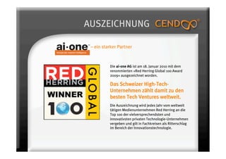AUSZEICHNUNG

 – ein starker Partner


          Die ai-one AG ist am 18. Januar 2010 mit dem
          renommierten «Red Herring Global 100 Award
          2009» ausgezeichnet worden.

          Das Schweizer High-Tech-
          Unternehmen zählt damit zu den
          besten Tech Ventures weltweit. 
          Die Auszeichnung wird jedes Jahr vom weltweit
          tätigen Medienunternehmen Red Herring an die
          Top 100 der vielversprechendsten und
          innovativsten privaten Technologie-Unternehmen
          vergeben und gilt in Fachkreisen als Ritterschlag
          im Bereich der Innovationstechnologie.
 