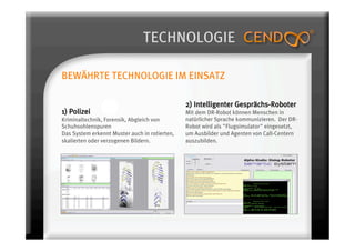 TECHNOLOGIE

BEWÄHRTE TECHNOLOGIE IM EINSATZ

                                               2) Intelligenter Gesprächs-Roboter
1) Polizei                                     Mit dem DR-Robot können Menschen in
Kriminaltechnik, Forensik, Abgleich von        natürlicher Sprache kommunizieren. Der DR-
Schuhsohlenspuren                              Robot wird als "Flugsimulator" eingesetzt,
Das System erkennt Muster auch in rotierten,   um Ausbilder und Agenten von Call-Centern
skalierten oder verzogenen Bildern.            auszubilden.
 
