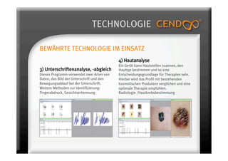TECHNOLOGIE

BEWÄHRTE TECHNOLOGIE IM EINSATZ
                                           4) Hautanalyse
                                           Ein Gerät kann Hautstellen scannen, den
3) Unterschriftenanalyse, -abgleich        Hauttyp bestimmen und so eine
Dieses Programm verwendet zwei Arten von   Entscheidungsgrundlage für Therapien sein.
Daten, das Bild der Unterschrift und den   Hierbei wird das Profil mit bestehenden
Bewegungsablauf bei der Unterschrift.      kosmetischen Produkten verglichen und eine
Weitere Methoden zur Identifizierung:      optimale Therapie empfohlen.
Fingerabdruck, Gesichtserkennung           Radiologie /Hautkrebsbestimmung
 