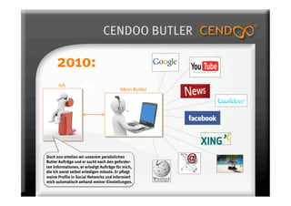 CENDOO BUTLER

      2010:
       Ich 
                                          Mein Butler 




Doch nun erteilen wir unserem persönlichen
Butler Aufträge und er sucht nach den geforder-
ten Informationen, er erledigt Aufträge für mich,
die ich sonst selbst erledigen müsste. Er pflegt
meine Profile in Social Networks und informiert
mich automatisch anhand meiner Einstellungen.
 