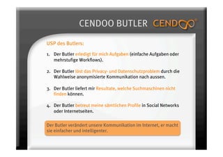 CENDOO BUTLER
USP des Butlers:

1.  Der Butler erledigt für mich Aufgaben (einfache Aufgaben oder
    mehrstufige Workflows).

2. Der Butler löst das Privacy- und Datenschutzproblem durch die
   Wahlweise anonymisierte Kommunikation nach aussen.

3.  Der Butler liefert mir Resultate, welche Suchmaschinen nicht
    finden können.

4.  Der Butler betreut meine sämtlichen Profile in Social Networks
    oder Internetseiten.

Der Butler verändert unsere Kommunikation im Internet, er macht
sie einfacher und intelligenter.
 