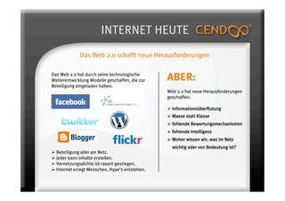 INTERNET HEUTE
             Das Web 2.0 schafft neue Herausforderungen

Das Web 2.0 hat durch seine technologische
Weiterentwicklung Modelle geschaffen, die zur    ABER:
Beteiligung eingeladen haben:
                                                 Web 2.0 hat neue Herausforderungen
                                                 geschaffen:

                                                   Informationsüberflutung
                                                   Masse statt Klasse
                                                   fehlende Bewertungsmechanismen
                                                   fehlende Intelligenz
                                                   Woher wissen wir, was im Netz
                                                   wichtig oder von Bedeutung ist?
  Beteiligung aller am Netz.
  Jeder kann Inhalte erstellen.
  Vernetzungsdichte ist rasant gestiegen.
  Internet erregt Menschen, Hype‘s entstehen.
 