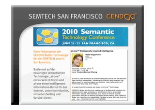SEMTECH SAN FRANCISCO




 Erste Präsentation der
 CENDOO Butler Technologie
 bei der SEMTECH 2010 in
 San Francisco.

 Basierend auf der
 neuartigen semantischen
 Technologie „ai-one“
 entwickeln CENDOO und
 ai-one einen intelligenten
 Informations-Butler für das
 Internet, unser individueller,
 virtueller Zwilling und
 Service-Diener.
 