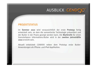 AUSBLICK


PROJEKTSTATUS
Im Sommer 2010 wird voraussichtlich der erste Prototyp fertig
entwickelt sein, an dem die semantische Technologie präsentiert und
der Butler in der Praxis gezeigt werden kann. Die Marktreife für einen
lizenzierbaren Informations-Butler wird in der zweiten Jahreshälfte
2010 erreicht sein.

Aktuell entwickelt CENDOO neben dem Prototyp erste Butler-
Anwendungen als iPhone- und iPad Applikation.
 